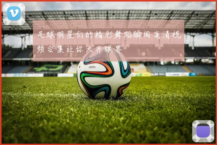 足球明星们的精彩舞蹈瞬间高清视频合集让你大开眼界
