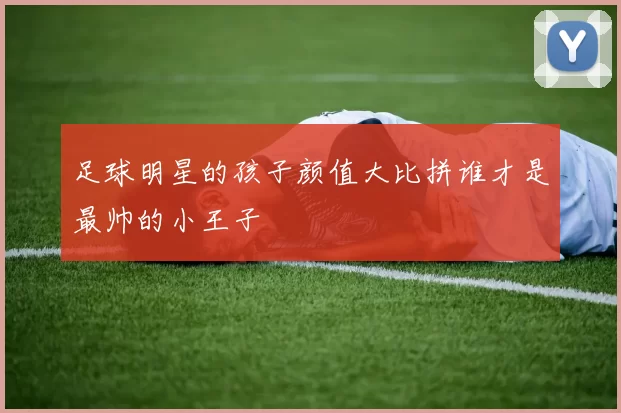 足球明星的孩子颜值大比拼谁才是最帅的小王子