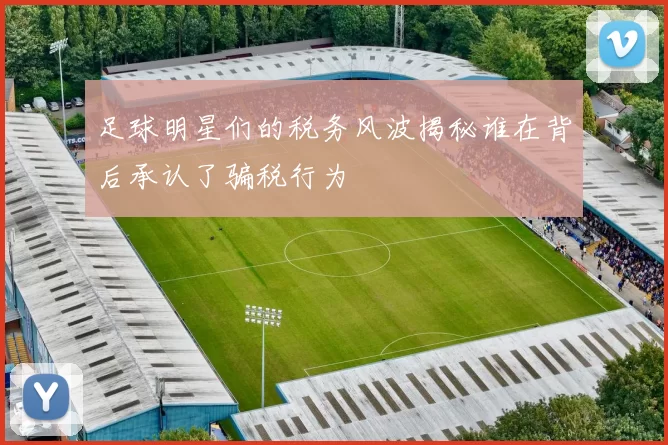足球明星们的税务风波揭秘谁在背后承认了骗税行为