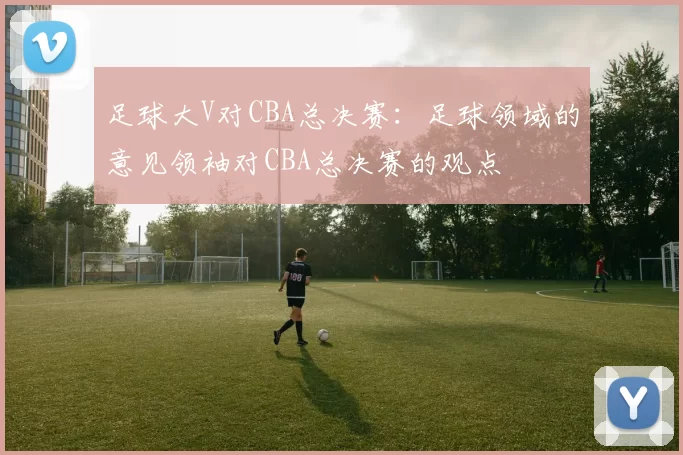 足球大V对CBA总决赛：足球领域的意见领袖对CBA总决赛的观点