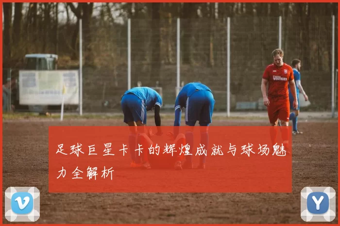 足球巨星卡卡的辉煌成就与球场魅力全解析