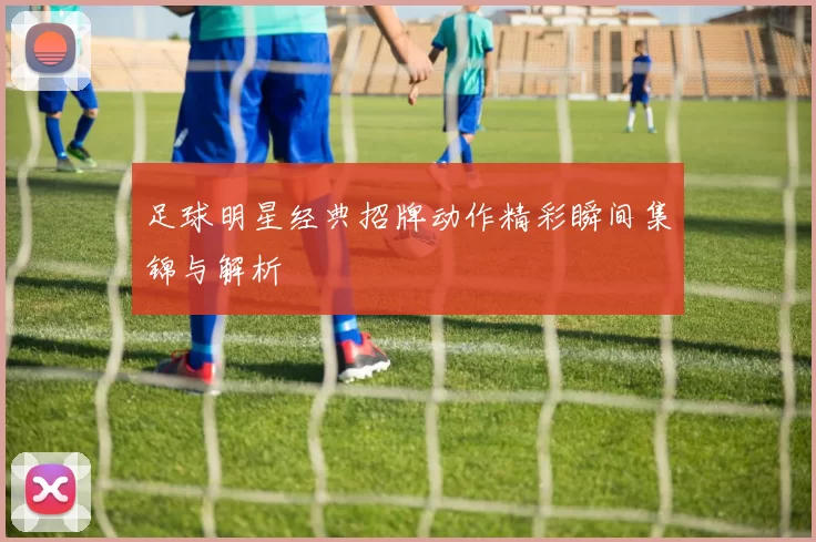 足球明星经典招牌动作精彩瞬间集锦与解析