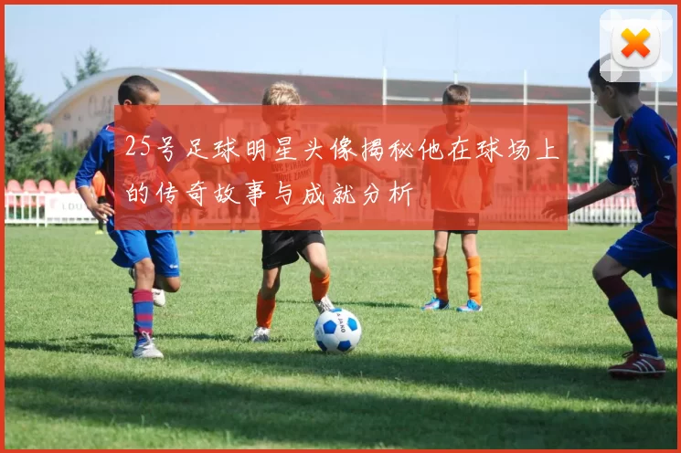 25号足球明星头像揭秘他在球场上的传奇故事与成就分析