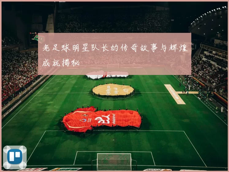 老足球明星队长的传奇故事与辉煌成就揭秘