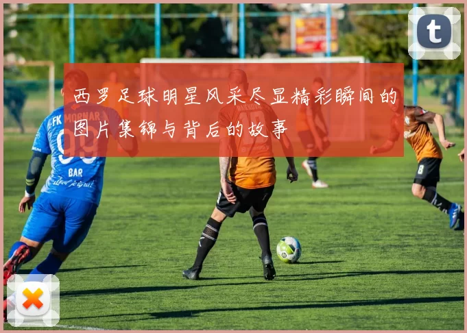 西罗足球明星风采尽显精彩瞬间的图片集锦与背后的故事