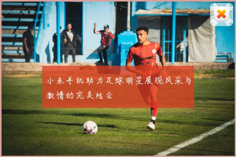 小米手机助力足球明星展现风采与激情的完美结合