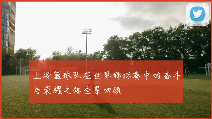 上海篮球队在世界锦标赛中的奋斗与荣耀之路全景回顾