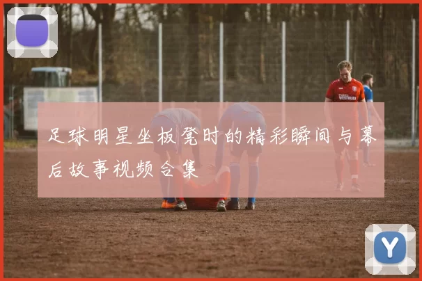 足球明星坐板凳时的精彩瞬间与幕后故事视频合集