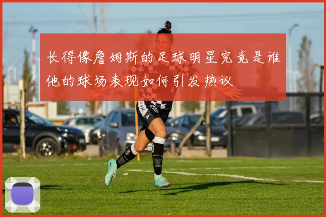 长得像詹姆斯的足球明星究竟是谁他的球场表现如何引发热议