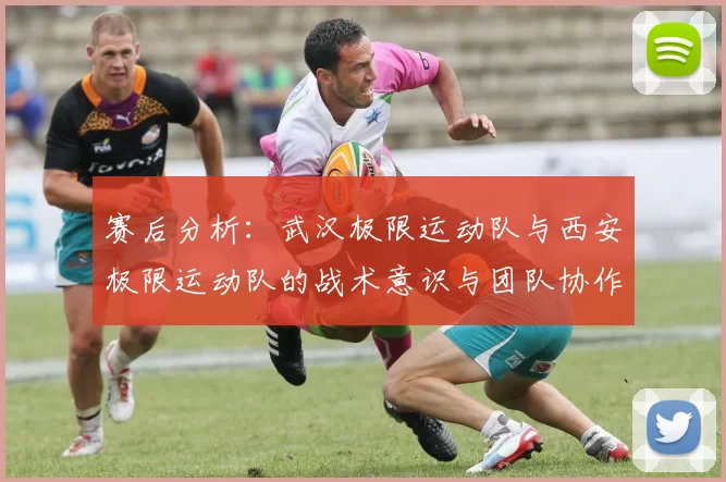 赛后分析：武汉极限运动队与西安极限运动队的战术意识与团队协作对比