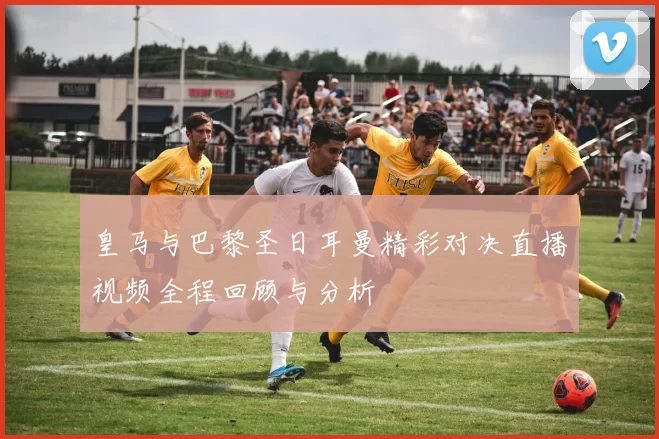 皇马与巴黎圣日耳曼精彩对决直播视频全程回顾与分析