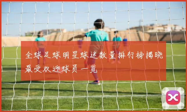 全球足球明星球迷数量排行榜揭晓最受欢迎球员一览