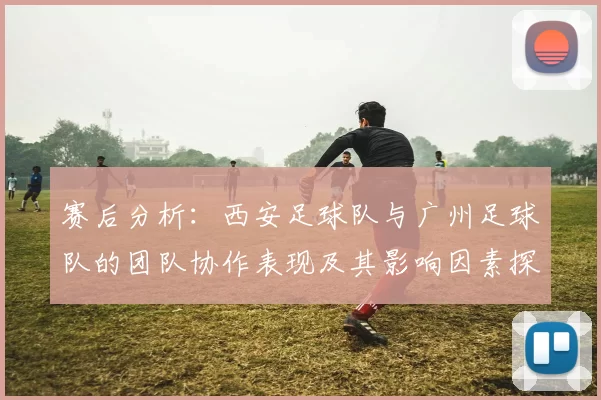 赛后分析：西安足球队与广州足球队的团队协作表现及其影响因素探讨