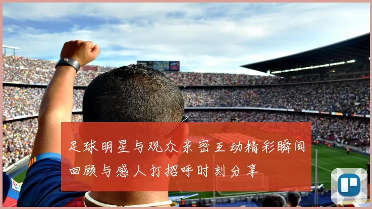 足球明星与观众亲密互动精彩瞬间回顾与感人打招呼时刻分享