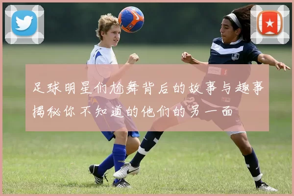 足球明星们尬舞背后的故事与趣事揭秘你不知道的他们的另一面