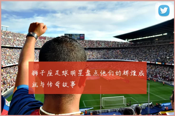 狮子座足球明星盘点他们的辉煌成就与传奇故事