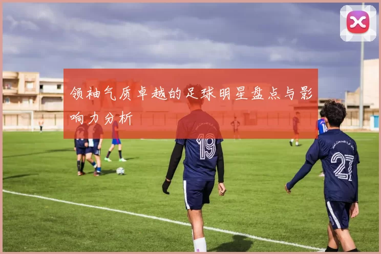 领袖气质卓越的足球明星盘点与影响力分析
