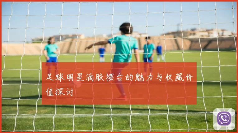 足球明星滴胶摆台的魅力与收藏价值探讨