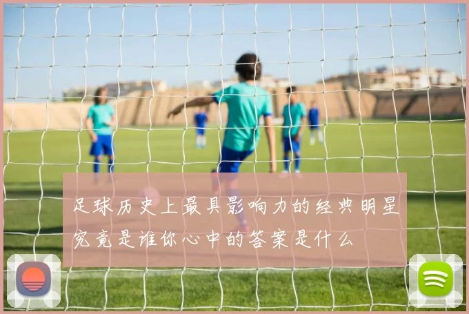 足球历史上最具影响力的经典明星究竟是谁你心中的答案是什么
