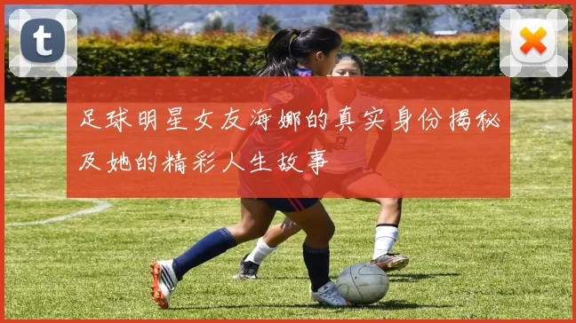 足球明星女友海娜的真实身份揭秘及她的精彩人生故事