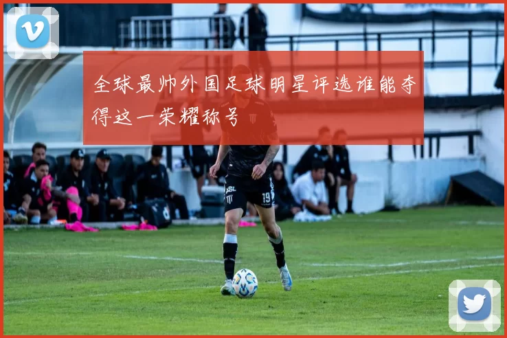 全球最帅外国足球明星评选谁能夺得这一荣耀称号
