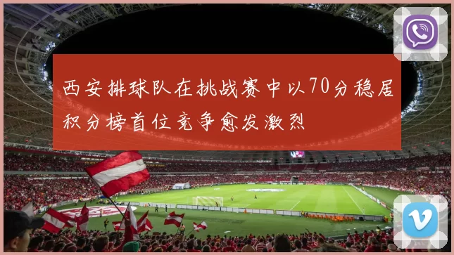 西安排球队在挑战赛中以70分稳居积分榜首位竞争愈发激烈