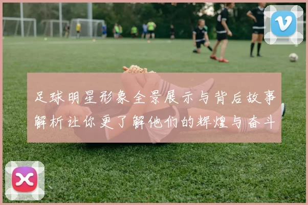 足球明星形象全景展示与背后故事解析让你更了解他们的辉煌与奋斗