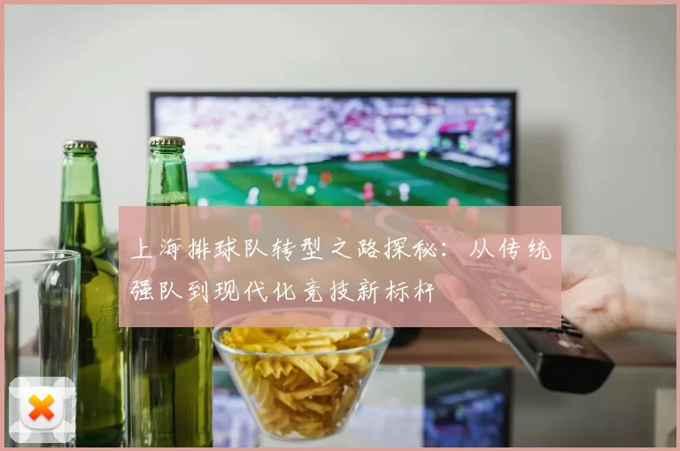 上海排球队转型之路探秘：从传统强队到现代化竞技新标杆