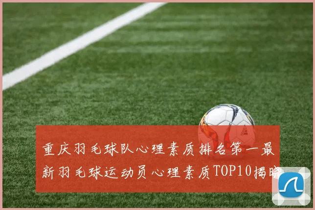 重庆羽毛球队心理素质排名第一最新羽毛球运动员心理素质TOP10揭晓