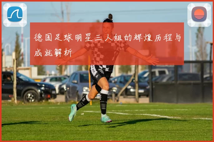 德国足球明星三人组的辉煌历程与成就解析