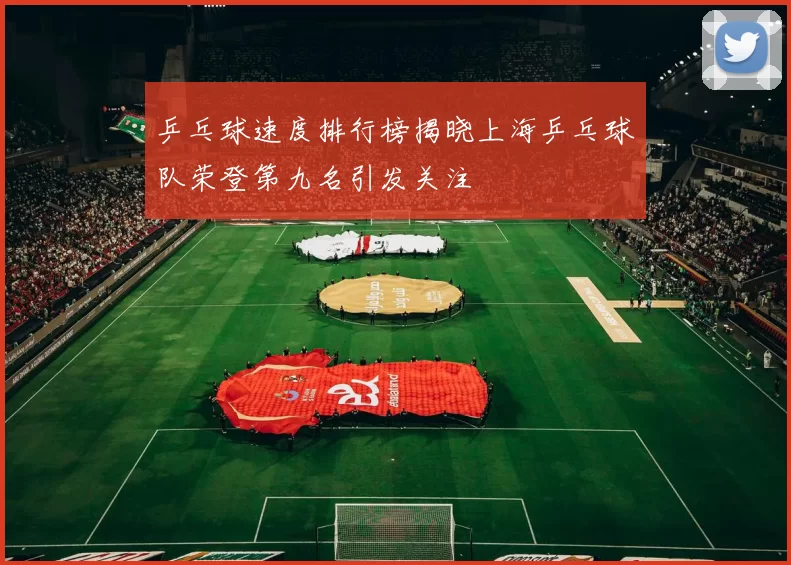乒乓球速度排行榜揭晓上海乒乓球队荣登第九名引发关注