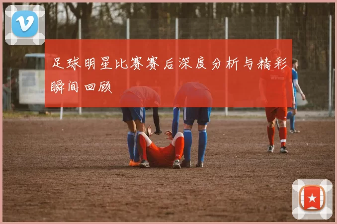 足球明星比赛赛后深度分析与精彩瞬间回顾