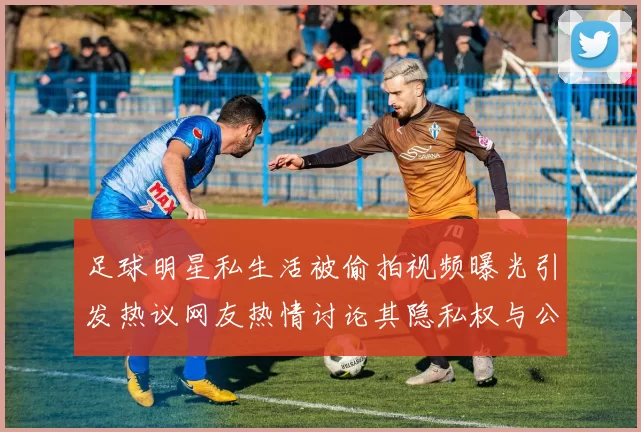 足球明星私生活被偷拍视频曝光引发热议网友热情讨论其隐私权与公众形象
