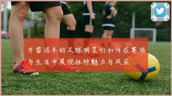 开雷诺车的足球明星们如何在赛场与生活中展现独特魅力与风采