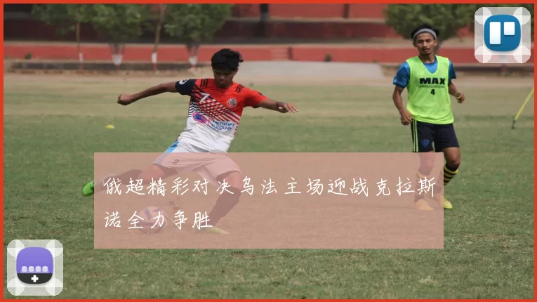 俄超精彩对决乌法主场迎战克拉斯诺全力争胜