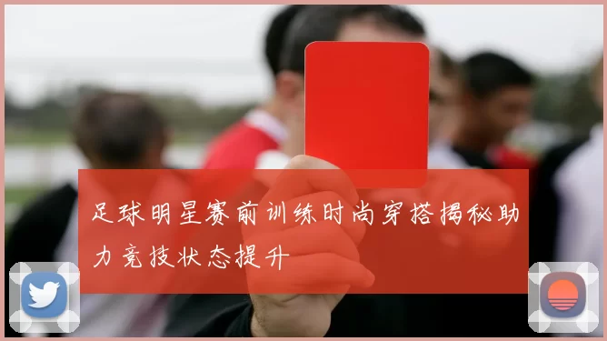 足球明星赛前训练时尚穿搭揭秘助力竞技状态提升