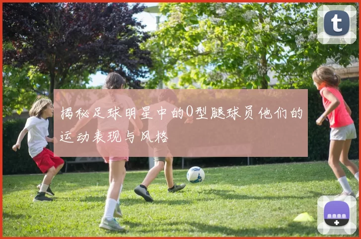 揭秘足球明星中的O型腿球员他们的运动表现与风格