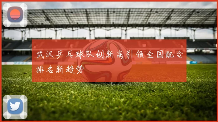武汉乒乓球队创新高引领全国配合排名新趋势
