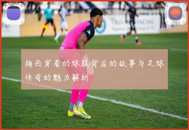 梅西穿着的球服背后的故事与足球传奇的魅力解析