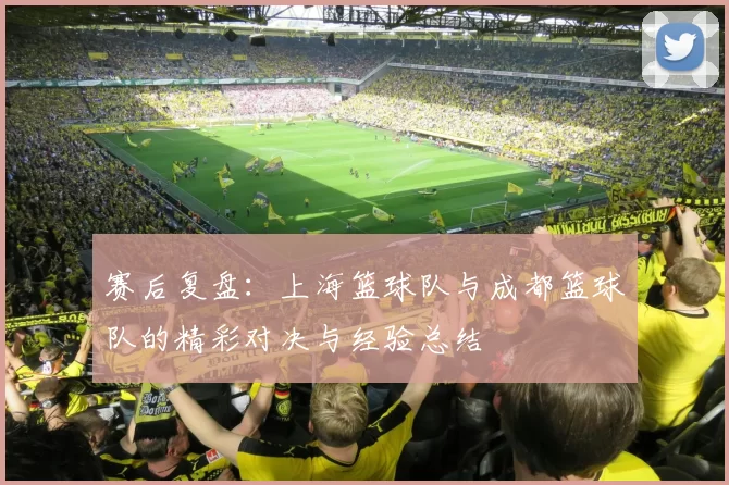赛后复盘：上海篮球队与成都篮球队的精彩对决与经验总结