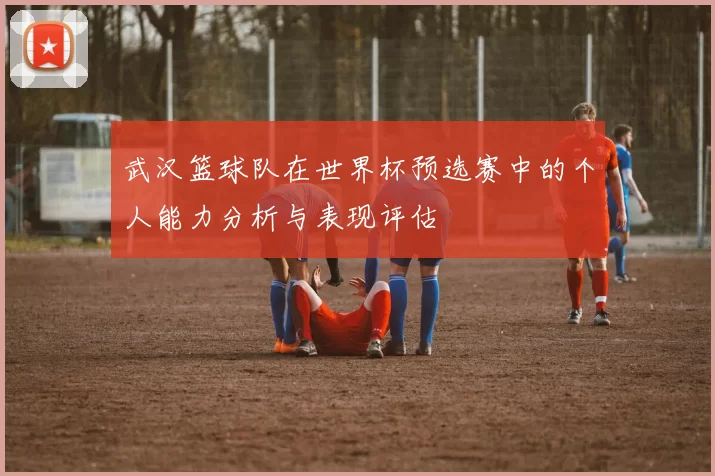 武汉篮球队在世界杯预选赛中的个人能力分析与表现评估
