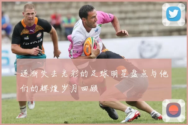逐渐失去光彩的足球明星盘点与他们的辉煌岁月回顾