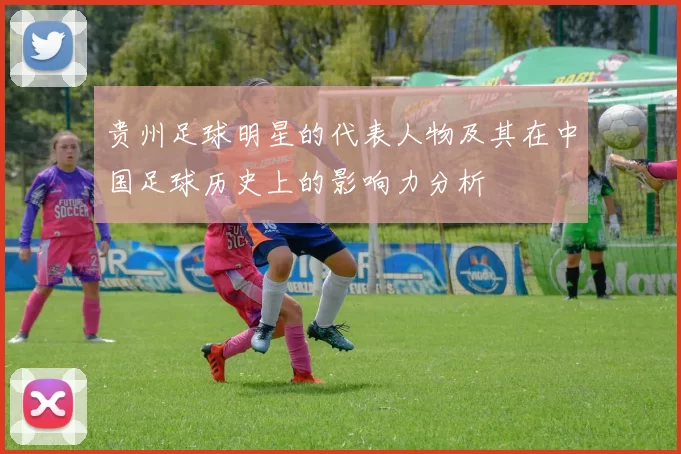 贵州足球明星的代表人物及其在中国足球历史上的影响力分析
