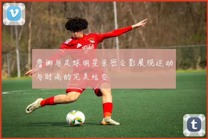 詹娜与足球明星亲密合影展现运动与时尚的完美结合