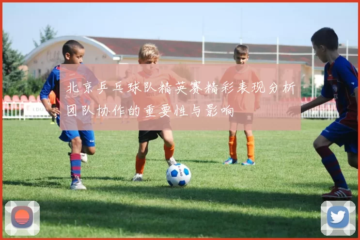 北京乒乓球队精英赛精彩表现分析团队协作的重要性与影响
