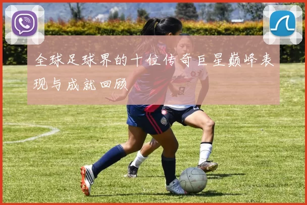 全球足球界的十位传奇巨星巅峰表现与成就回顾