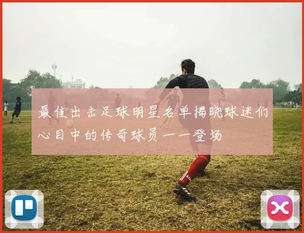 最佳出击足球明星名单揭晓球迷们心目中的传奇球员一一登场