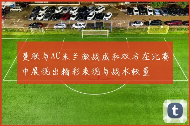 曼联与AC米兰激战成和双方在比赛中展现出精彩表现与战术较量