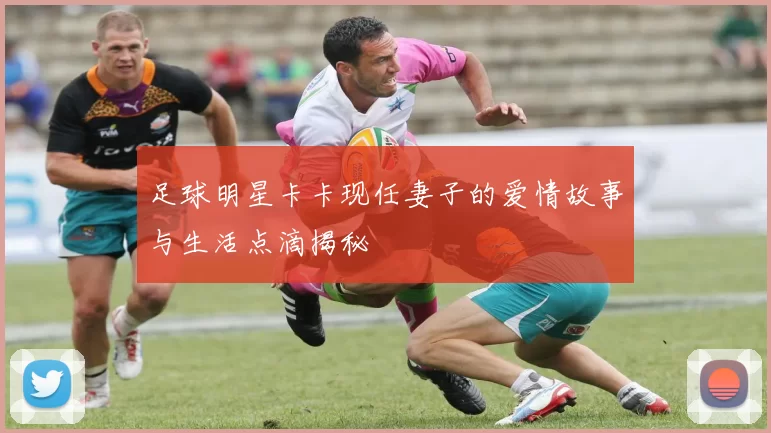 足球明星卡卡现任妻子的爱情故事与生活点滴揭秘