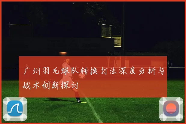 广州羽毛球队转换打法深度分析与战术创新探讨